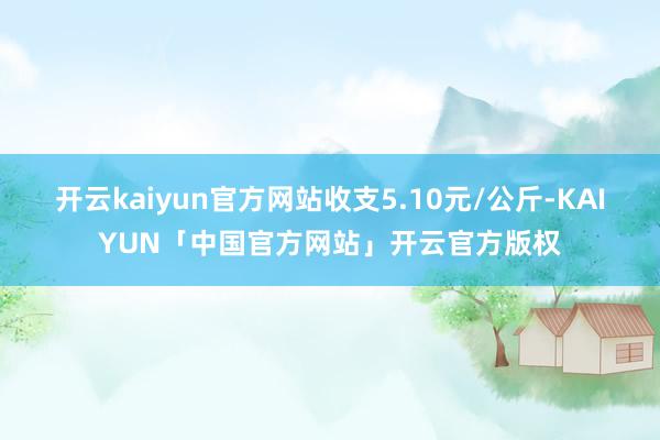 开云kaiyun官方网站收支5.10元/公斤-KAIYUN「中国官方网站」开云官方版权