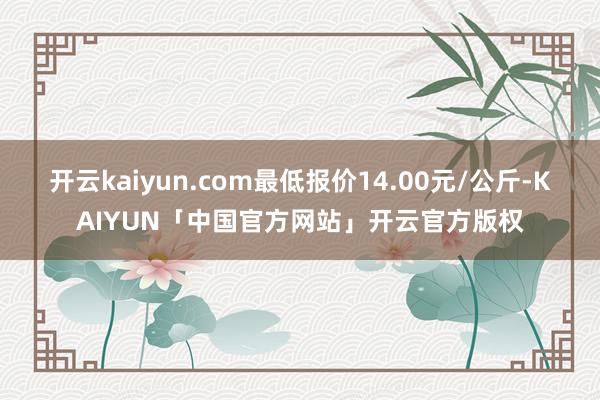开云kaiyun.com最低报价14.00元/公斤-KAIYUN「中国官方网站」开云官方版权