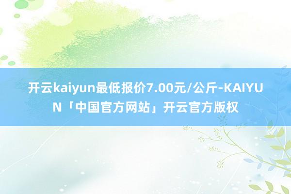 开云kaiyun最低报价7.00元/公斤-KAIYUN「中国官方网站」开云官方版权