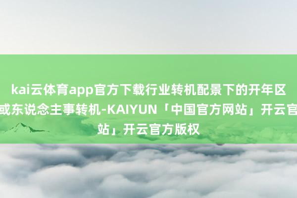 kai云体育app官方下载行业转机配景下的开年区域转机或东说念主事转机-KAIYUN「中国官方网站」开云官方版权