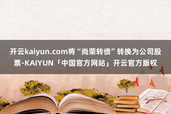 开云kaiyun.com将“尚荣转债”转换为公司股票-KAIYUN「中国官方网站」开云官方版权