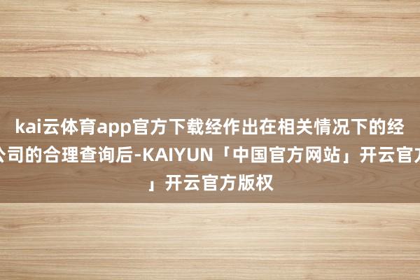 kai云体育app官方下载经作出在相关情况下的经营本公司的合理查询后-KAIYUN「中国官方网站」开云官方版权