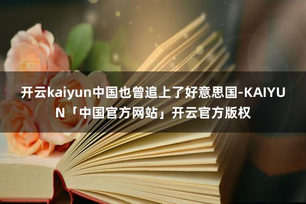开云kaiyun中国也曾追上了好意思国-KAIYUN「中国官方网站」开云官方版权
