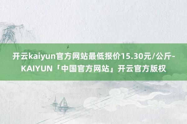 开云kaiyun官方网站最低报价15.30元/公斤-KAIYUN「中国官方网站」开云官方版权