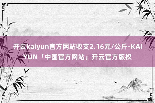 开云kaiyun官方网站收支2.16元/公斤-KAIYUN「中国官方网站」开云官方版权