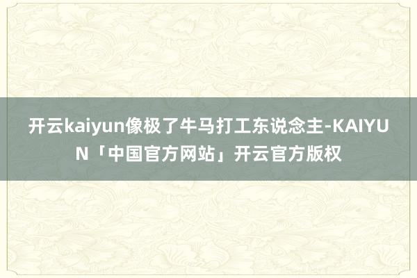 开云kaiyun像极了牛马打工东说念主-KAIYUN「中国官方网站」开云官方版权