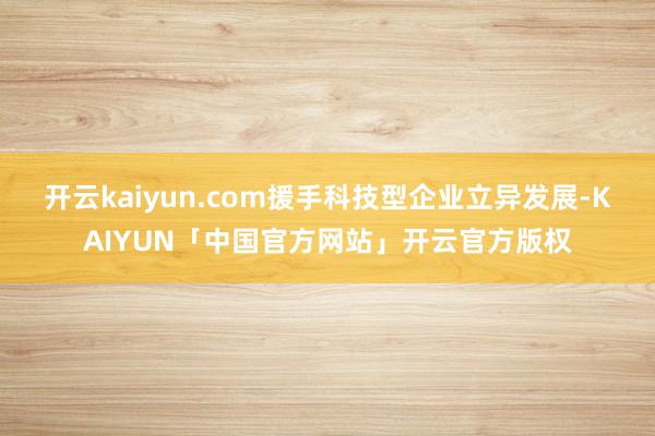 开云kaiyun.com援手科技型企业立异发展-KAIYUN「中国官方网站」开云官方版权