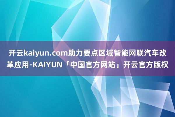 开云kaiyun.com助力要点区域智能网联汽车改革应用-KAIYUN「中国官方网站」开云官方版权