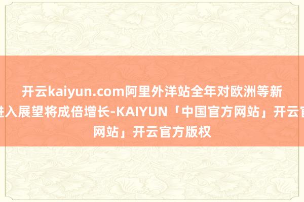 开云kaiyun.com阿里外洋站全年对欧洲等新阛阓的进入展望将成倍增长-KAIYUN「中国官方网站」开云官方版权