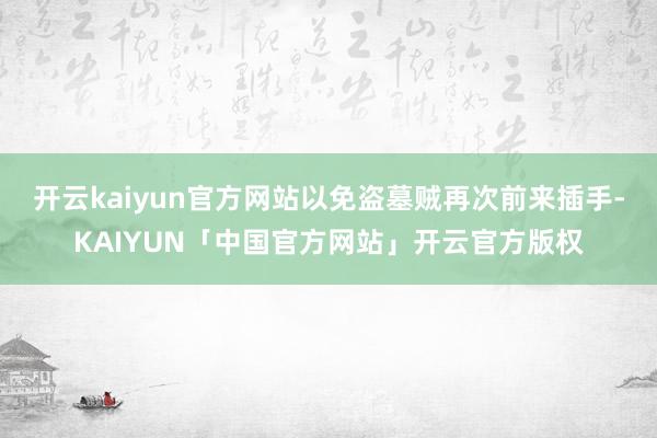 开云kaiyun官方网站以免盗墓贼再次前来插手-KAIYUN「中国官方网站」开云官方版权