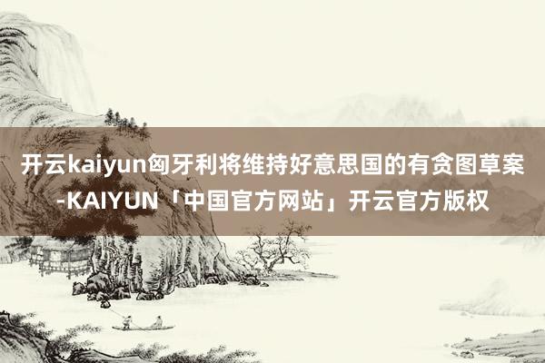 开云kaiyun匈牙利将维持好意思国的有贪图草案-KAIYUN「中国官方网站」开云官方版权