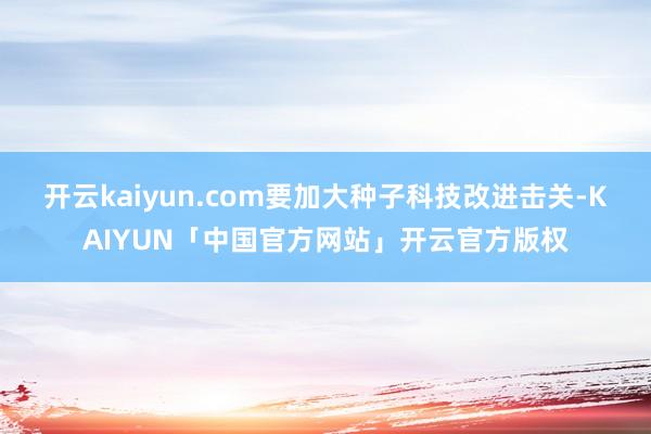 开云kaiyun.com要加大种子科技改进击关-KAIYUN「中国官方网站」开云官方版权