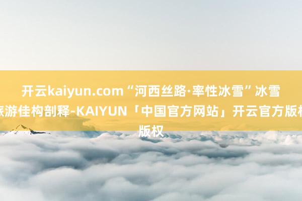 开云kaiyun.com“河西丝路·率性冰雪”冰雪旅游佳构剖释-KAIYUN「中国官方网站」开云官方版权