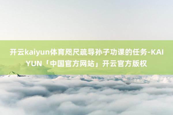开云kaiyun体育咫尺疏导孙子功课的任务-KAIYUN「中国官方网站」开云官方版权