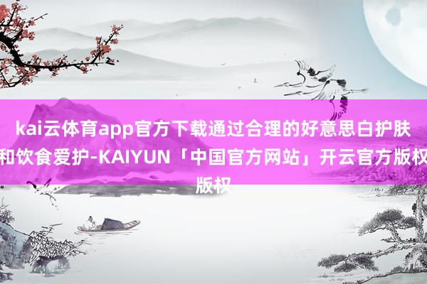 kai云体育app官方下载通过合理的好意思白护肤和饮食爱护-KAIYUN「中国官方网站」开云官方版权