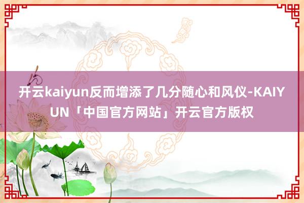 开云kaiyun反而增添了几分随心和风仪-KAIYUN「中国官方网站」开云官方版权