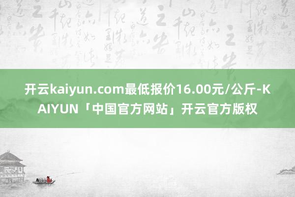 开云kaiyun.com最低报价16.00元/公斤-KAIYUN「中国官方网站」开云官方版权