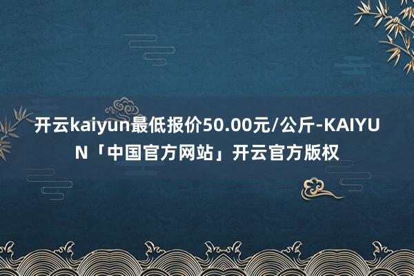 开云kaiyun最低报价50.00元/公斤-KAIYUN「中国官方网站」开云官方版权