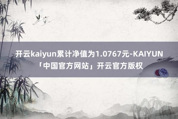 开云kaiyun累计净值为1.0767元-KAIYUN「中国官方网站」开云官方版权