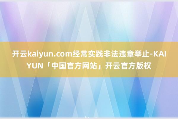 开云kaiyun.com经常实践非法违章举止-KAIYUN「中国官方网站」开云官方版权