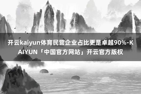 开云kaiyun体育民营企业占比更是卓越90%-KAIYUN「中国官方网站」开云官方版权