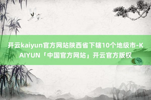 开云kaiyun官方网站陕西省下辖10个地级市-KAIYUN「中国官方网站」开云官方版权