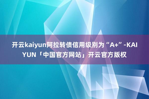 开云kaiyun阿拉转债信用级别为“A+”-KAIYUN「中国官方网站」开云官方版权
