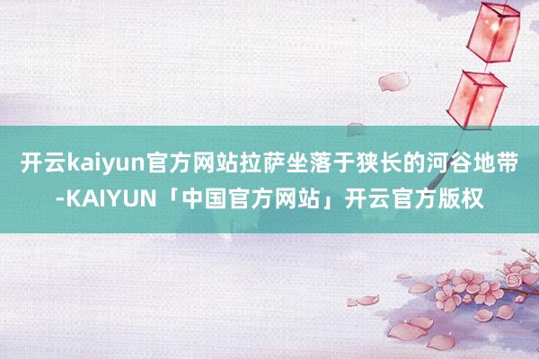 开云kaiyun官方网站拉萨坐落于狭长的河谷地带-KAIYUN「中国官方网站」开云官方版权