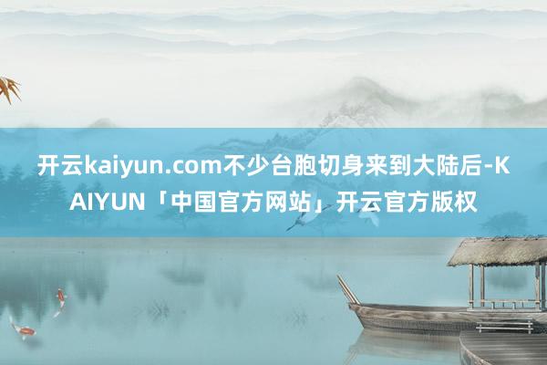 开云kaiyun.com不少台胞切身来到大陆后-KAIYUN「中国官方网站」开云官方版权