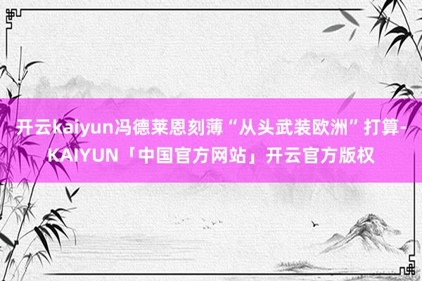 开云kaiyun冯德莱恩刻薄“从头武装欧洲”打算-KAIYUN「中国官方网站」开云官方版权