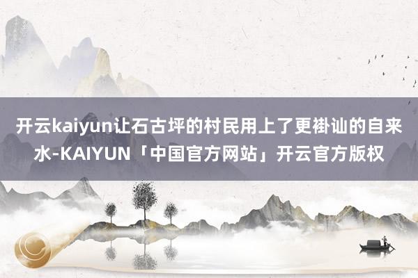 开云kaiyun让石古坪的村民用上了更褂讪的自来水-KAIYUN「中国官方网站」开云官方版权