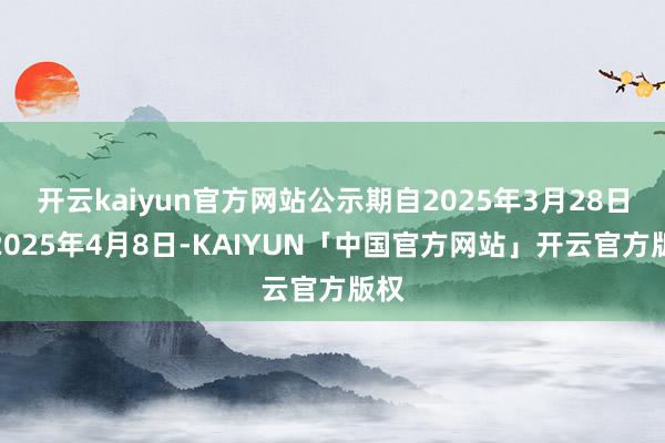 开云kaiyun官方网站公示期自2025年3月28日至2025年4月8日-KAIYUN「中国官方网站」开云官方版权