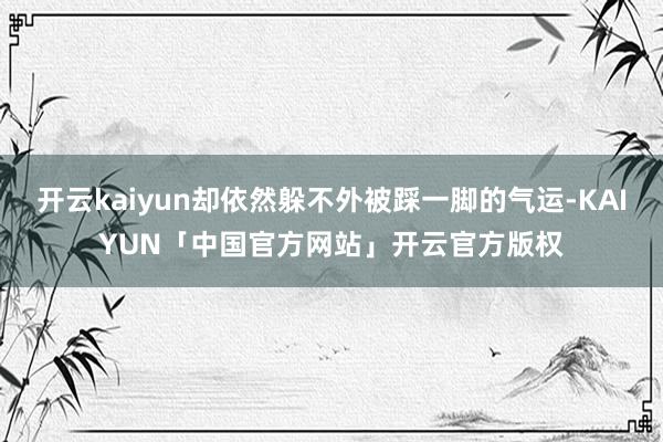 开云kaiyun却依然躲不外被踩一脚的气运-KAIYUN「中国官方网站」开云官方版权