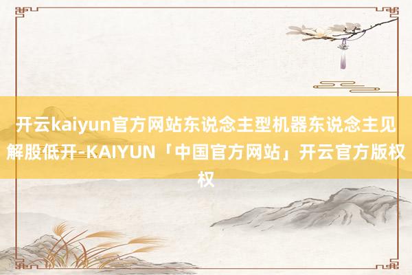开云kaiyun官方网站东说念主型机器东说念主见解股低开-KAIYUN「中国官方网站」开云官方版权