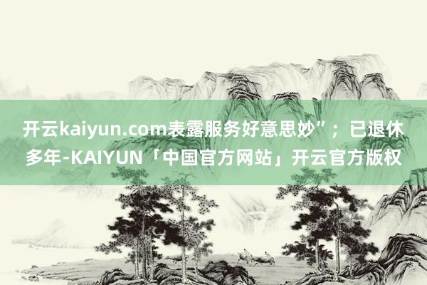 开云kaiyun.com表露服务好意思妙”；已退休多年-KAIYUN「中国官方网站」开云官方版权
