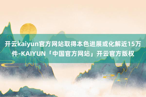 开云kaiyun官方网站取得本色进展或化解近15万件-KAIYUN「中国官方网站」开云官方版权