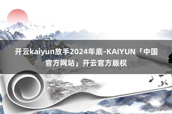 开云kaiyun　　放手2024年底-KAIYUN「中国官方网站」开云官方版权