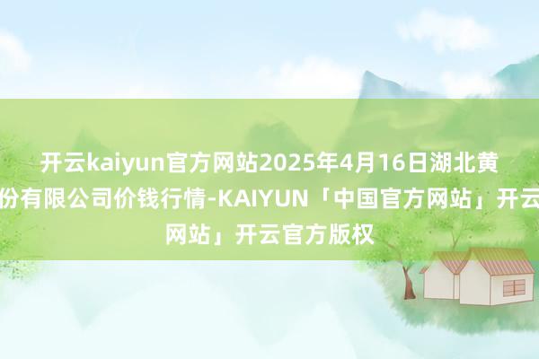 开云kaiyun官方网站2025年4月16日湖北黄商集团股份有限公司价钱行情-KAIYUN「中国官方网站」开云官方版权