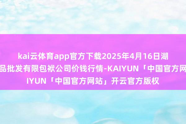 kai云体育app官方下载2025年4月16日湖南邵阳市江北农居品批发有限包袱公司价钱行情-KAIYUN「中国官方网站」开云官方版权