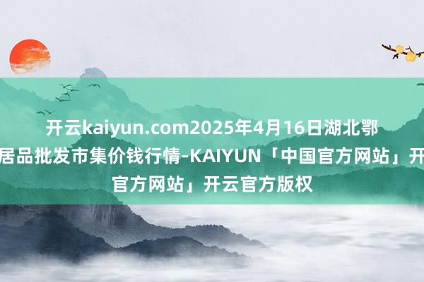 开云kaiyun.com2025年4月16日湖北鄂州市蟠龙农居品批发市集价钱行情-KAIYUN「中国官方网站」开云官方版权