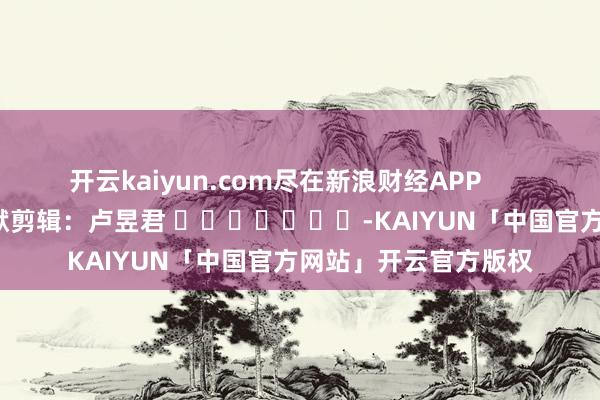 开云kaiyun.com尽在新浪财经APP            						包袱剪辑：卢昱君 							-KAIYUN「中国官方网站」开云官方版权