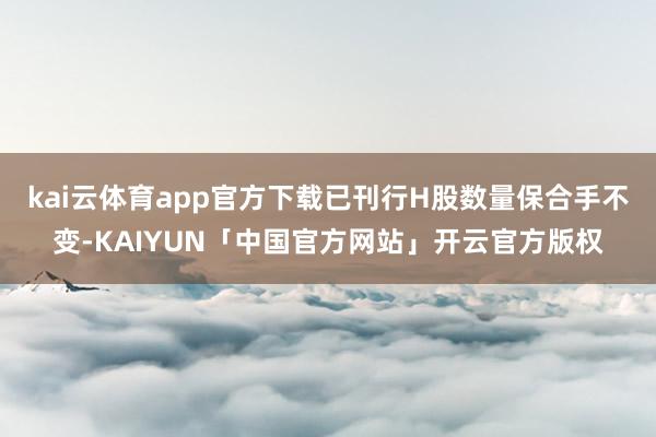 kai云体育app官方下载已刊行H股数量保合手不变-KAIYUN「中国官方网站」开云官方版权