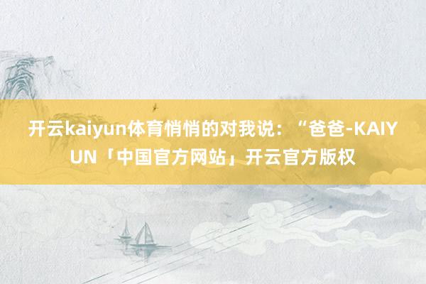 开云kaiyun体育悄悄的对我说：“爸爸-KAIYUN「中国官方网站」开云官方版权
