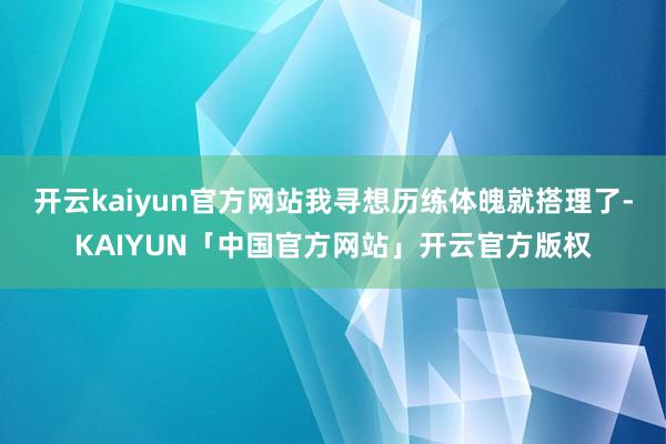 开云kaiyun官方网站我寻想历练体魄就搭理了-KAIYUN「中国官方网站」开云官方版权