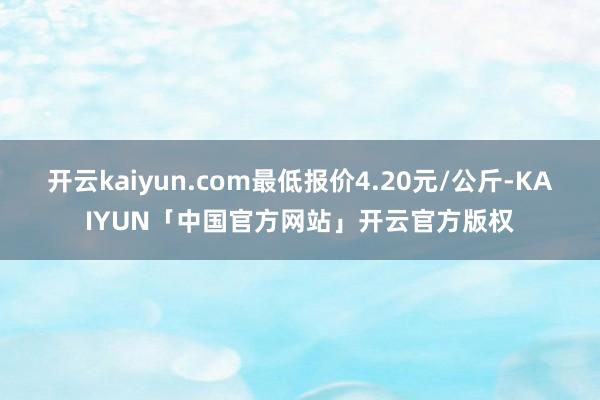 开云kaiyun.com最低报价4.20元/公斤-KAIYUN「中国官方网站」开云官方版权
