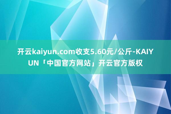 开云kaiyun.com收支5.60元/公斤-KAIYUN「中国官方网站」开云官方版权