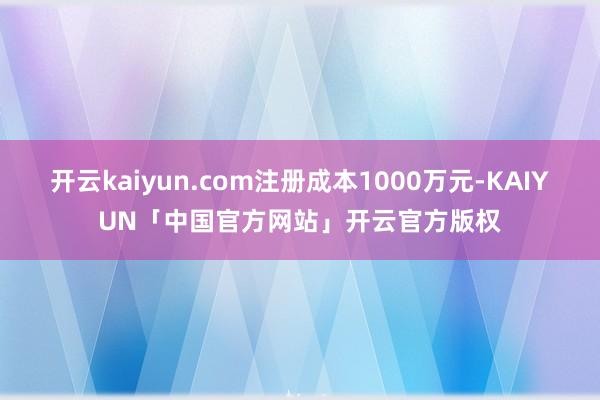 开云kaiyun.com注册成本1000万元-KAIYUN「中国官方网站」开云官方版权