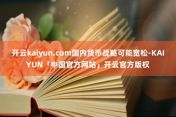 开云kaiyun.com国内货币战略可能宽松-KAIYUN「中国官方网站」开云官方版权