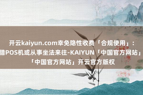 开云kaiyun.com幸免隐性收费「合规使用」：严禁出租、出借POS机或从事坐法来往-KAIYUN「中国官方网站」开云官方版权