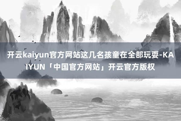 开云kaiyun官方网站这几名孩童在全部玩耍-KAIYUN「中国官方网站」开云官方版权
